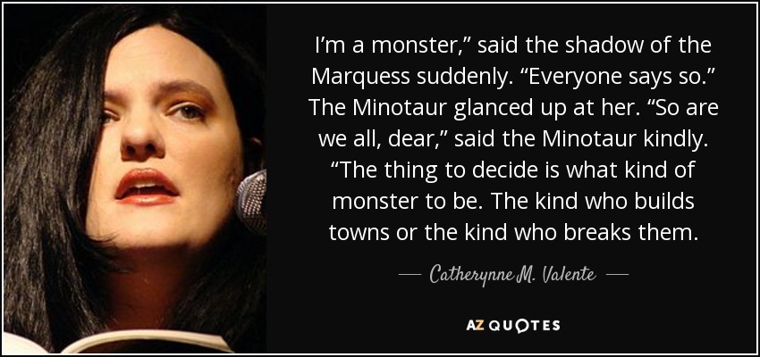 I’m a monster,” said the shadow of the Marquess suddenly. “Everyone says so.” The Minotaur glanced up at her. “So are we all, dear,” said the Minotaur kindly. “The thing to decide is what kind of monster to be. The kind who builds towns or the kind who breaks them. - Catherynne M. Valente