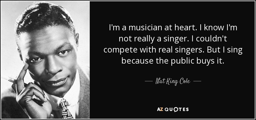I'm a musician at heart. I know I'm not really a singer. I couldn't compete with real singers. But I sing because the public buys it. - Nat King Cole