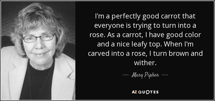 I'm a perfectly good carrot that everyone is trying to turn into a rose. As a carrot, I have good color and a nice leafy top. When I'm carved into a rose, I turn brown and wither. - Mary Pipher