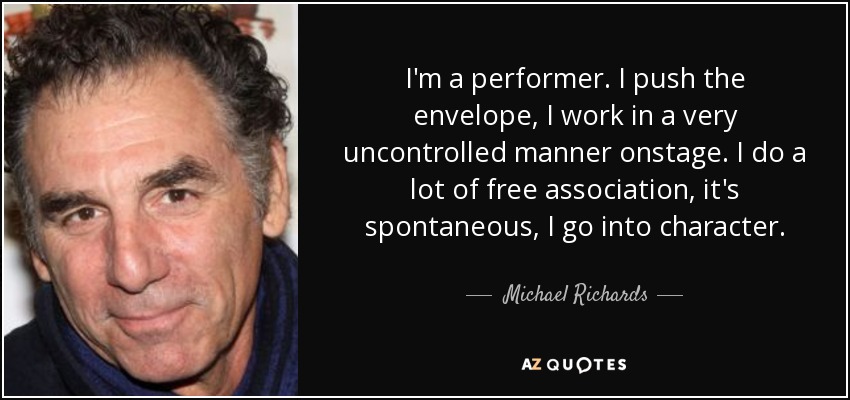 I'm a performer. I push the envelope, I work in a very uncontrolled manner onstage. I do a lot of free association, it's spontaneous, I go into character. - Michael Richards