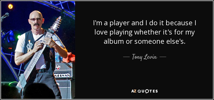 I'm a player and I do it because I love playing whether it's for my album or someone else's. - Tony Levin