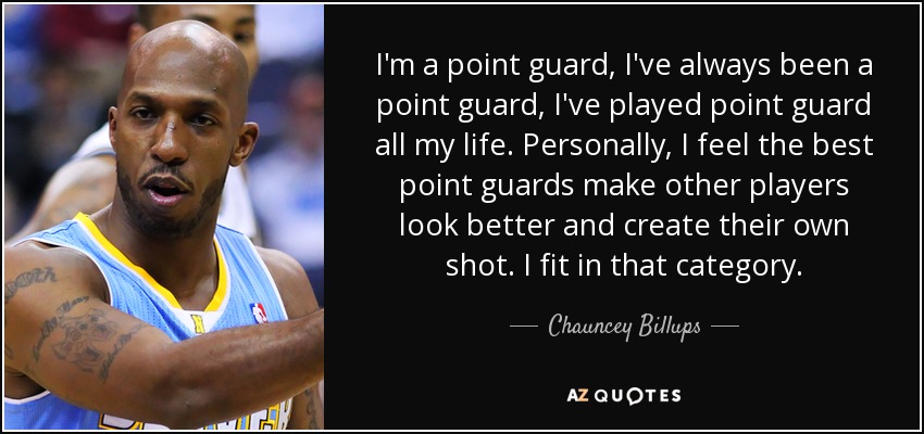 I'm a point guard, I've always been a point guard, I've played point guard all my life. Personally, I feel the best point guards make other players look better and create their own shot. I fit in that category. - Chauncey Billups