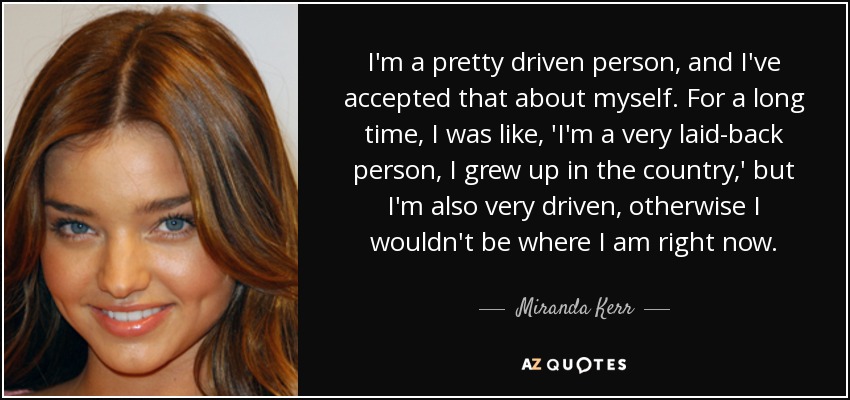 I'm a pretty driven person, and I've accepted that about myself. For a long time, I was like, 'I'm a very laid-back person, I grew up in the country,' but I'm also very driven, otherwise I wouldn't be where I am right now. - Miranda Kerr