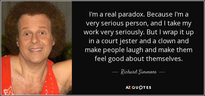 I'm a real paradox. Because I'm a very serious person, and I take my work very seriously. But I wrap it up in a court jester and a clown and make people laugh and make them feel good about themselves. - Richard Simmons
