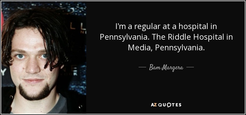 I'm a regular at a hospital in Pennsylvania. The Riddle Hospital in Media, Pennsylvania. - Bam Margera