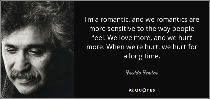 I'm a romantic, and we romantics are more sensitive to the way people feel. We love more, and we hurt more. When we're hurt, we hurt for a long time. - Freddy Fender