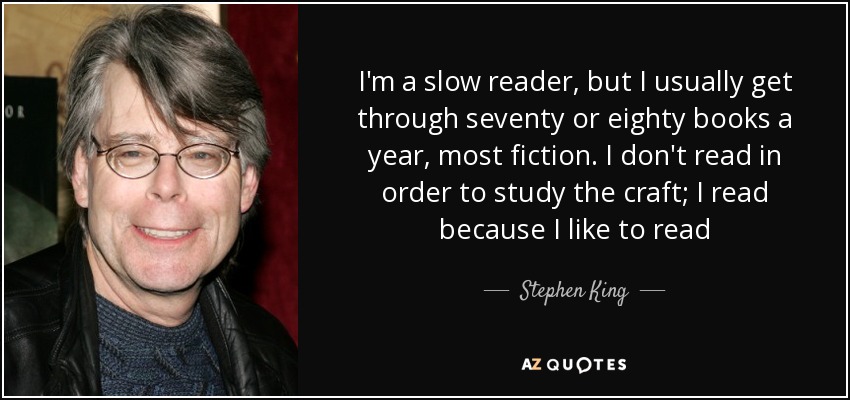 I'm a slow reader, but I usually get through seventy or eighty books a year, most fiction. I don't read in order to study the craft; I read because I like to read - Stephen King