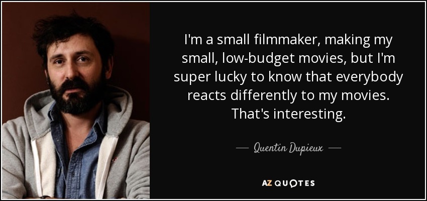 I'm a small filmmaker, making my small, low-budget movies, but I'm super lucky to know that everybody reacts differently to my movies. That's interesting. - Quentin Dupieux