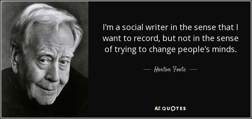 I'm a social writer in the sense that I want to record, but not in the sense of trying to change people's minds. - Horton Foote
