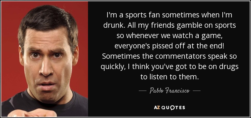 I'm a sports fan sometimes when I'm drunk. All my friends gamble on sports so whenever we watch a game, everyone's pissed off at the end! Sometimes the commentators speak so quickly, I think you've got to be on drugs to listen to them. - Pablo Francisco