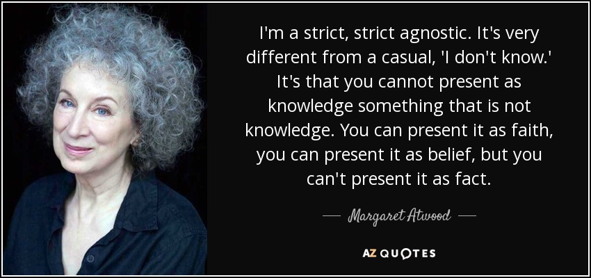 I'm a strict, strict agnostic. It's very different from a casual, 'I don't know.' It's that you cannot present as knowledge something that is not knowledge. You can present it as faith, you can present it as belief, but you can't present it as fact. - Margaret Atwood