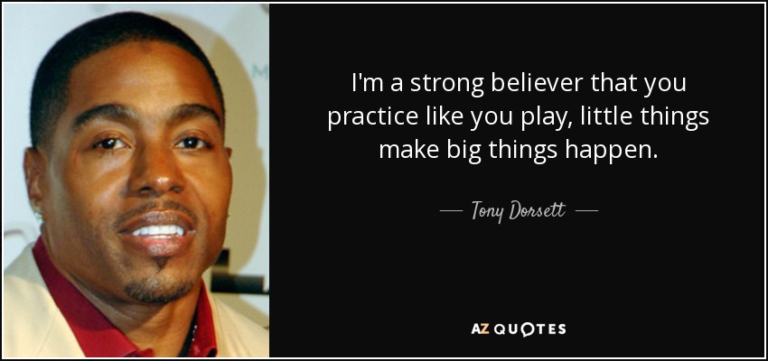 I'm a strong believer that you practice like you play, little things make big things happen. - Tony Dorsett