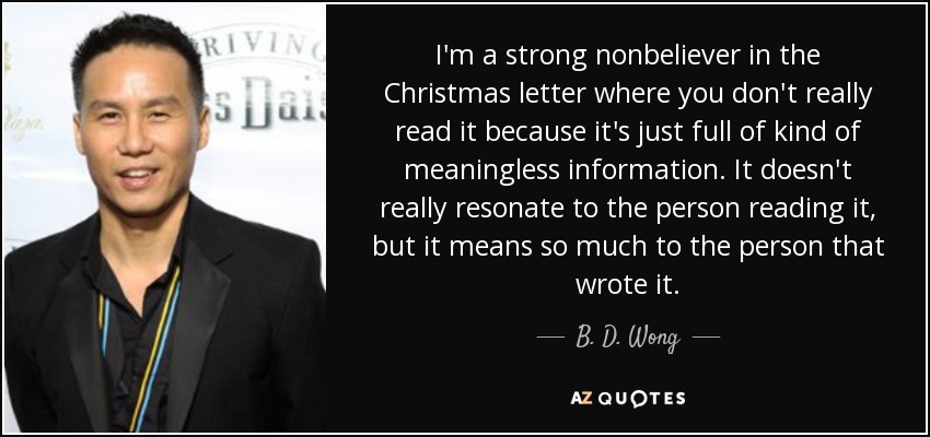 I'm a strong nonbeliever in the Christmas letter where you don't really read it because it's just full of kind of meaningless information. It doesn't really resonate to the person reading it, but it means so much to the person that wrote it. - B. D. Wong