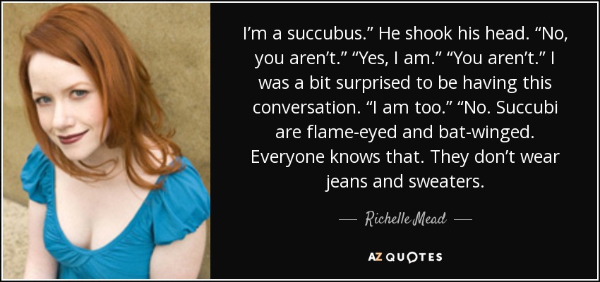 I’m a succubus.” He shook his head. “No, you aren’t.” “Yes, I am.” “You aren’t.” I was a bit surprised to be having this conversation. “I am too.” “No. Succubi are flame-eyed and bat-winged. Everyone knows that. They don’t wear jeans and sweaters. - Richelle Mead