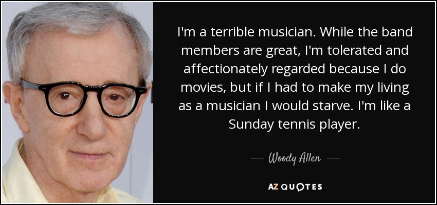 I'm a terrible musician. While the band members are great, I'm tolerated and affectionately regarded because I do movies, but if I had to make my living as a musician I would starve. I'm like a Sunday tennis player. - Woody Allen