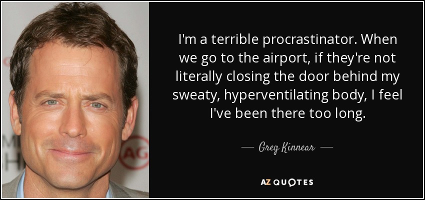 I'm a terrible procrastinator. When we go to the airport, if they're not literally closing the door behind my sweaty, hyperventilating body, I feel I've been there too long. - Greg Kinnear