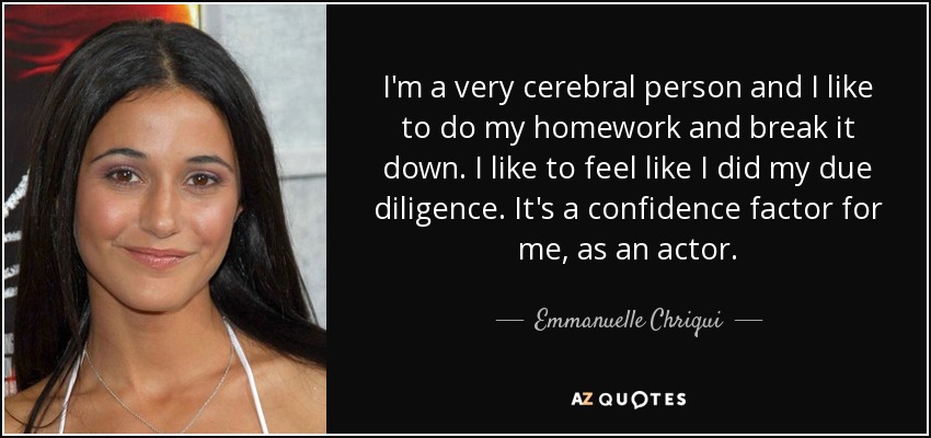 I'm a very cerebral person and I like to do my homework and break it down. I like to feel like I did my due diligence. It's a confidence factor for me, as an actor. - Emmanuelle Chriqui