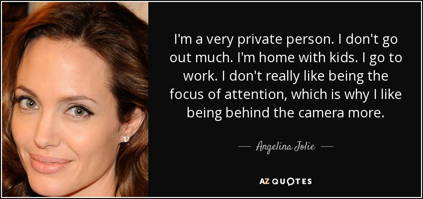 I'm a very private person. I don't go out much. I'm home with kids. I go to work. I don't really like being the focus of attention, which is why I like being behind the camera more. - Angelina Jolie