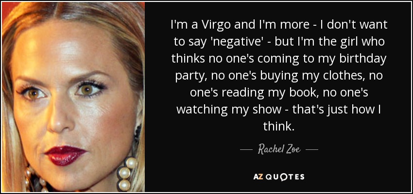 I'm a Virgo and I'm more - I don't want to say 'negative' - but I'm the girl who thinks no one's coming to my birthday party, no one's buying my clothes, no one's reading my book, no one's watching my show - that's just how I think. - Rachel Zoe