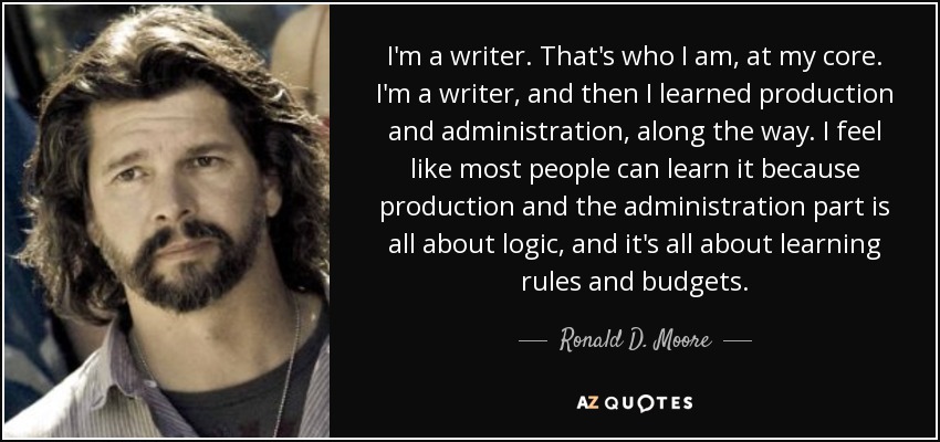 I'm a writer. That's who I am, at my core. I'm a writer, and then I learned production and administration, along the way. I feel like most people can learn it because production and the administration part is all about logic, and it's all about learning rules and budgets. - Ronald D. Moore