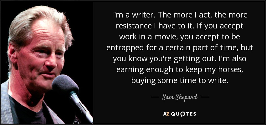 I'm a writer. The more I act, the more resistance I have to it. If you accept work in a movie, you accept to be entrapped for a certain part of time, but you know you're getting out. I'm also earning enough to keep my horses, buying some time to write. - Sam Shepard