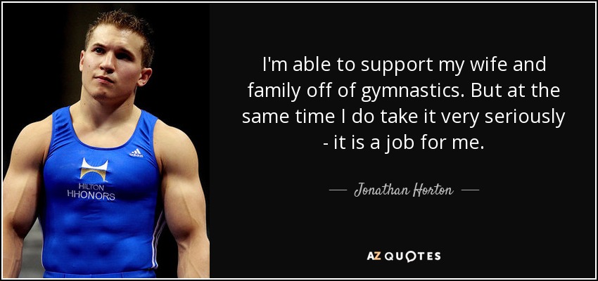 I'm able to support my wife and family off of gymnastics. But at the same time I do take it very seriously - it is a job for me. - Jonathan Horton