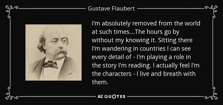 I'm absolutely removed from the world at such times...The hours go by without my knowing it. Sitting there I'm wandering in countries I can see every detail of - I'm playing a role in the story I'm reading. I actually feel I'm the characters - I live and breath with them. - Gustave Flaubert