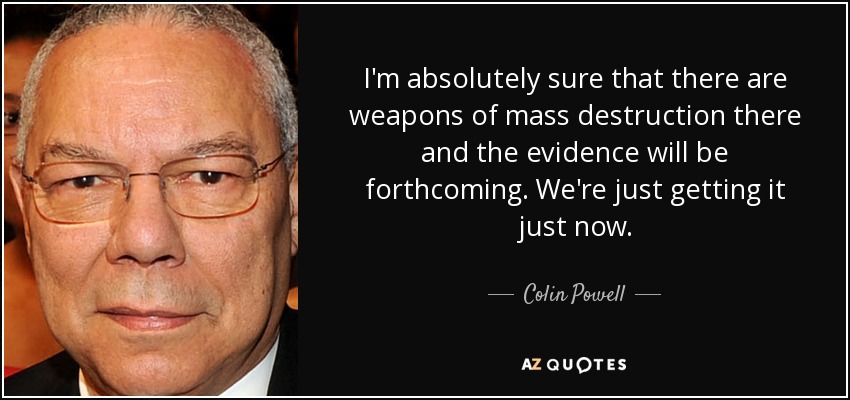 I'm absolutely sure that there are weapons of mass destruction there and the evidence will be forthcoming. We're just getting it just now. - Colin Powell