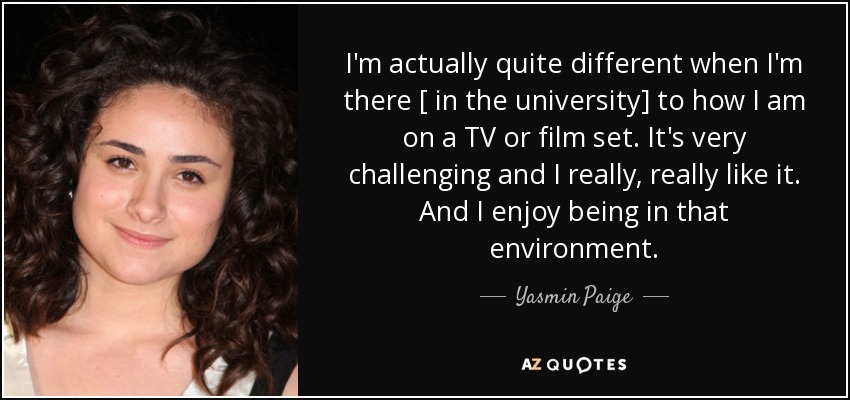 I'm actually quite different when I'm there [ in the university] to how I am on a TV or film set. It's very challenging and I really, really like it. And I enjoy being in that environment. - Yasmin Paige