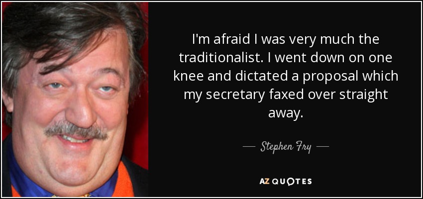 I'm afraid I was very much the traditionalist. I went down on one knee and dictated a proposal which my secretary faxed over straight away. - Stephen Fry