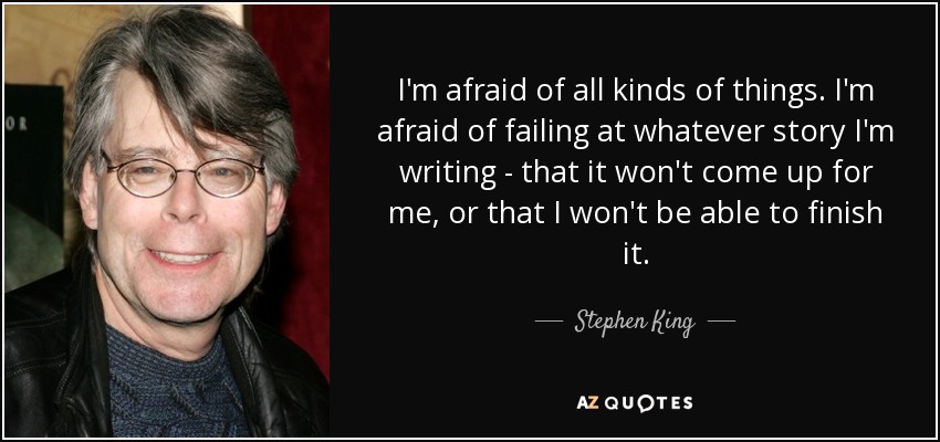 I'm afraid of all kinds of things. I'm afraid of failing at whatever story I'm writing - that it won't come up for me, or that I won't be able to finish it. - Stephen King