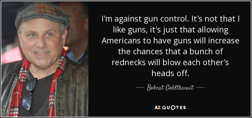 I'm against gun control. It's not that I like guns, it's just that allowing Americans to have guns will increase the chances that a bunch of rednecks will blow each other's heads off. - Bobcat Goldthwait