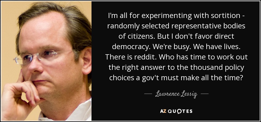 I'm all for experimenting with sortition - randomly selected representative bodies of citizens. But I don't favor direct democracy. We're busy. We have lives. There is reddit. Who has time to work out the right answer to the thousand policy choices a gov't must make all the time? - Lawrence Lessig