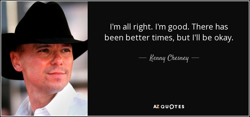 I'm all right. I'm good. There has been better times, but I'll be okay. - Kenny Chesney