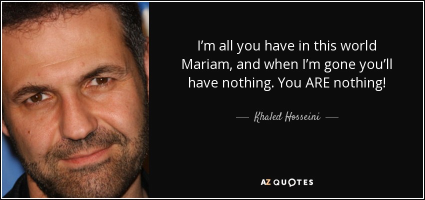 I’m all you have in this world Mariam, and when I’m gone you’ll have nothing. You ARE nothing! - Khaled Hosseini