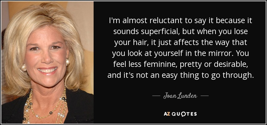 I'm almost reluctant to say it because it sounds superficial, but when you lose your hair, it just affects the way that you look at yourself in the mirror. You feel less feminine, pretty or desirable, and it's not an easy thing to go through. - Joan Lunden