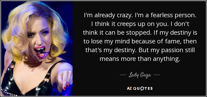I'm already crazy. I'm a fearless person. I think it creeps up on you. I don't think it can be stopped. If my destiny is to lose my mind because of fame, then that's my destiny. But my passion still means more than anything. - Lady Gaga