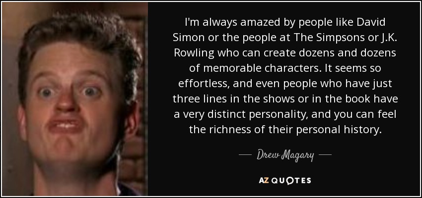I'm always amazed by people like David Simon or the people at The Simpsons or J.K. Rowling who can create dozens and dozens of memorable characters. It seems so effortless, and even people who have just three lines in the shows or in the book have a very distinct personality, and you can feel the richness of their personal history. - Drew Magary