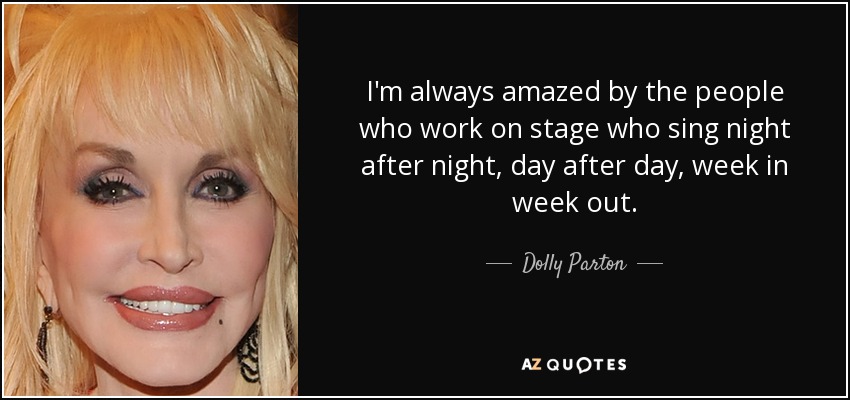 I'm always amazed by the people who work on stage who sing night after night, day after day, week in week out. - Dolly Parton