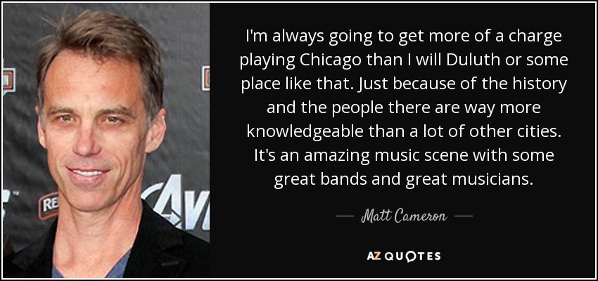 I'm always going to get more of a charge playing Chicago than I will Duluth or some place like that. Just because of the history and the people there are way more knowledgeable than a lot of other cities. It's an amazing music scene with some great bands and great musicians. - Matt Cameron