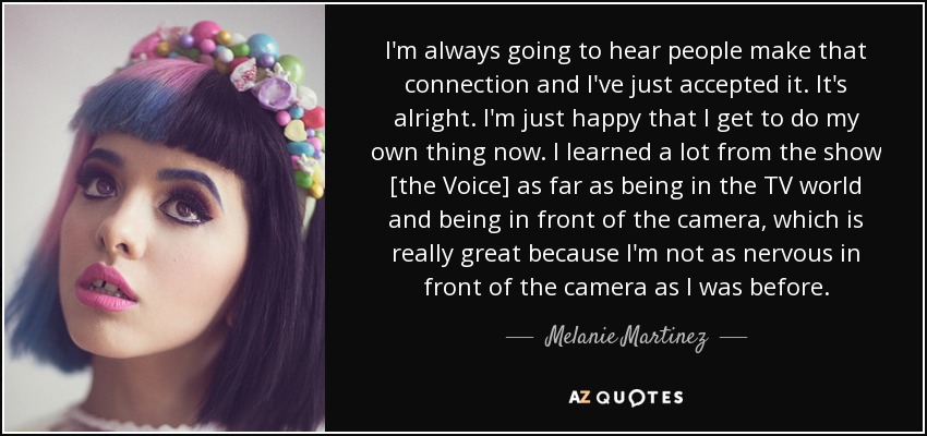 I'm always going to hear people make that connection and I've just accepted it. It's alright. I'm just happy that I get to do my own thing now. I learned a lot from the show [the Voice] as far as being in the TV world and being in front of the camera, which is really great because I'm not as nervous in front of the camera as I was before. - Melanie Martinez