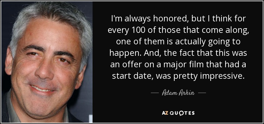 I'm always honored, but I think for every 100 of those that come along, one of them is actually going to happen. And, the fact that this was an offer on a major film that had a start date, was pretty impressive. - Adam Arkin