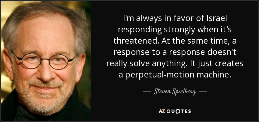 I'm always in favor of Israel responding strongly when it's threatened. At the same time, a response to a response doesn't really solve anything. It just creates a perpetual-motion machine. - Steven Spielberg