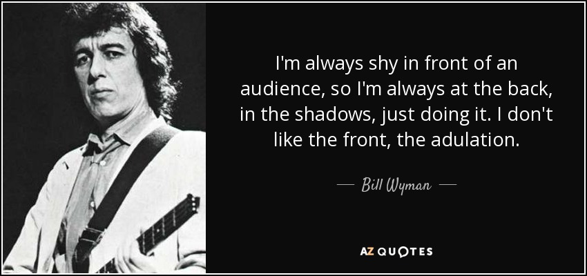 I'm always shy in front of an audience, so I'm always at the back, in the shadows, just doing it. I don't like the front, the adulation. - Bill Wyman