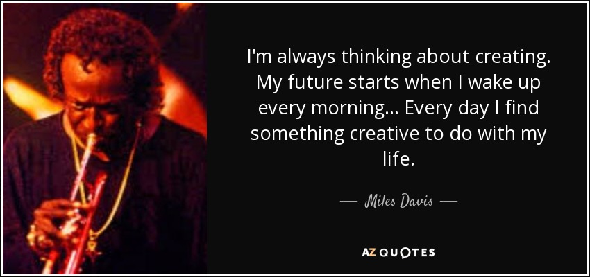 I'm always thinking about creating. My future starts when I wake up every morning... Every day I find something creative to do with my life. - Miles Davis
