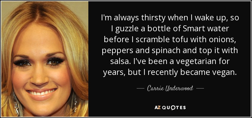 I'm always thirsty when I wake up, so I guzzle a bottle of Smart water before I scramble tofu with onions, peppers and spinach and top it with salsa. I've been a vegetarian for years, but I recently became vegan. - Carrie Underwood