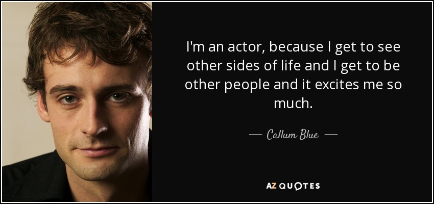 I'm an actor, because I get to see other sides of life and I get to be other people and it excites me so much. - Callum Blue