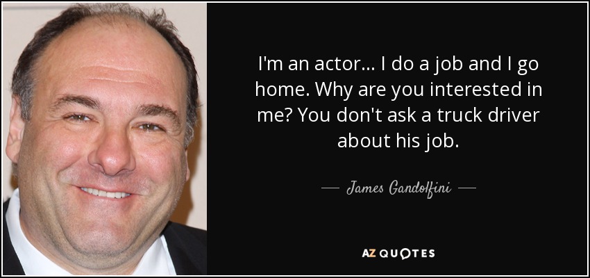 I'm an actor... I do a job and I go home. Why are you interested in me? You don't ask a truck driver about his job. - James Gandolfini