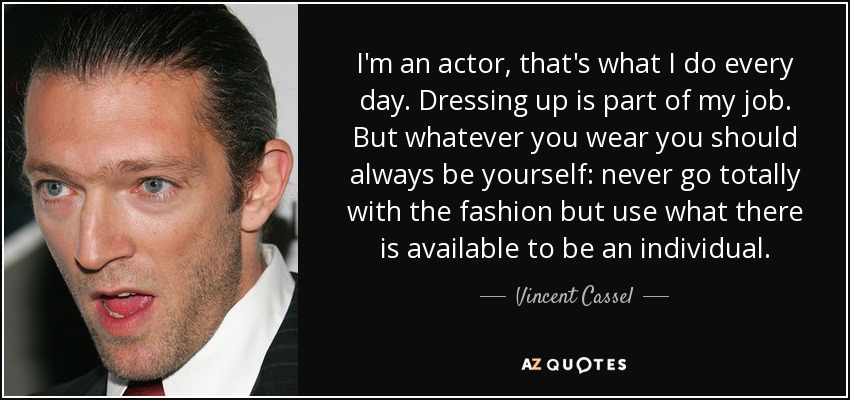 I'm an actor, that's what I do every day. Dressing up is part of my job. But whatever you wear you should always be yourself: never go totally with the fashion but use what there is available to be an individual. - Vincent Cassel