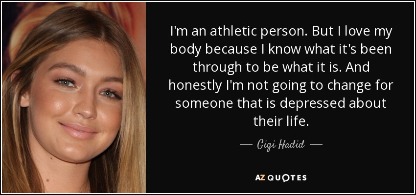 I'm an athletic person. But I love my body because I know what it's been through to be what it is. And honestly I'm not going to change for someone that is depressed about their life. - Gigi Hadid